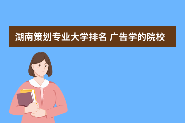 湖南策划专业大学排名 广告学的院校排名